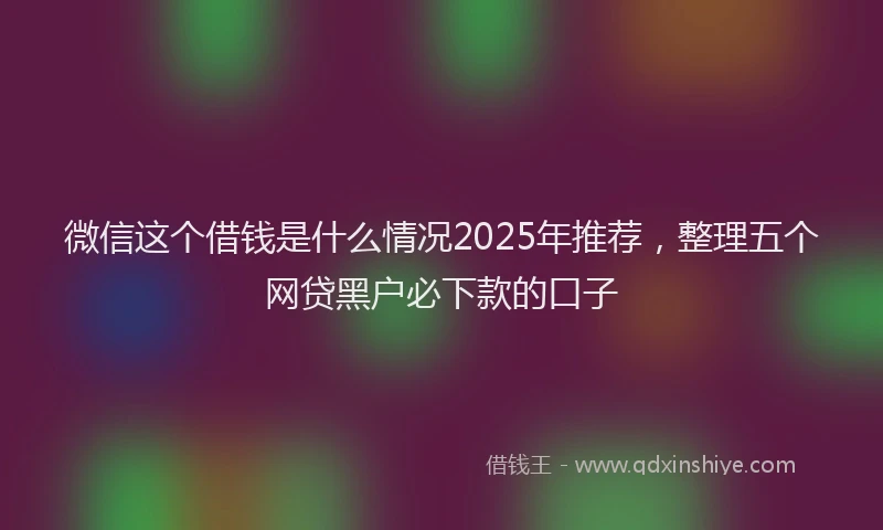 微信这个借钱是什么情况2025年推荐，整理五个网贷黑户必下款的口子