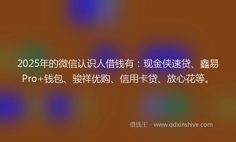 2025年的微信认识人借钱有：现金侠速贷、鑫易Pro+钱包、骏祥优购、信用卡贷、放心花等。