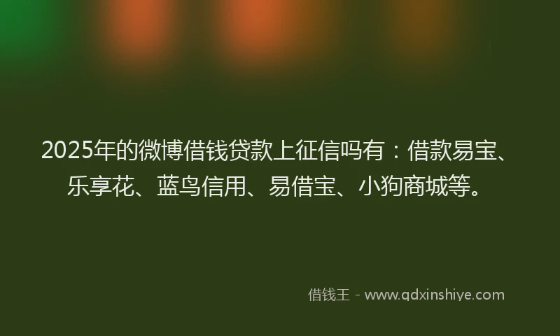 2025年的微博借钱贷款上征信吗有：借款易宝、乐享花、蓝鸟信用、易借宝、小狗商城等。
