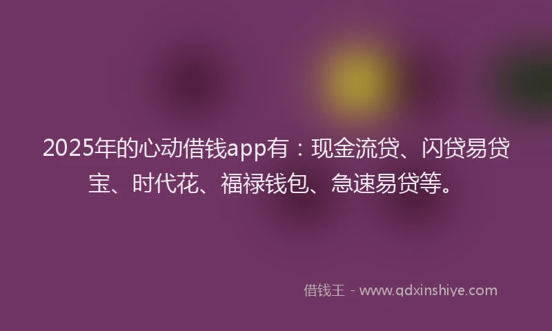 2025年的心动借钱app有：现金流贷、闪贷易贷宝、时代花、福禄钱包、急速易贷等。