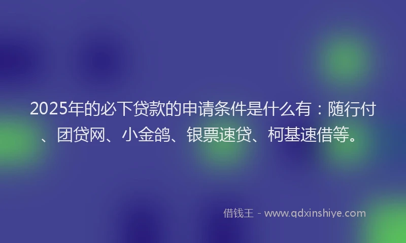 2025年的必下贷款的申请条件是什么有：随行付、团贷网、小金鸽、银票速贷、柯基速借等。