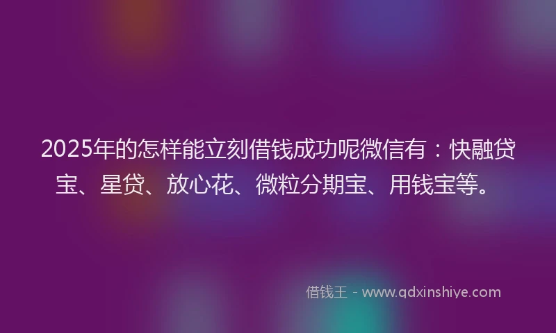 2025年的怎样能立刻借钱成功呢微信有：快融贷宝、星贷、放心花、微粒分期宝、用钱宝等。