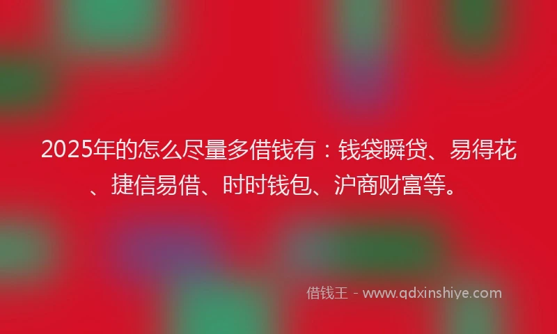 2025年的怎么尽量多借钱有：钱袋瞬贷、易得花、捷信易借、时时钱包、沪商财富等。