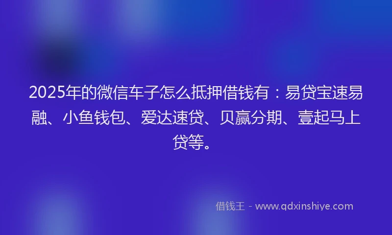 2025年的微信车子怎么抵押借钱有：易贷宝速易融、小鱼钱包、爱达速贷、贝赢分期、壹起马上贷等。