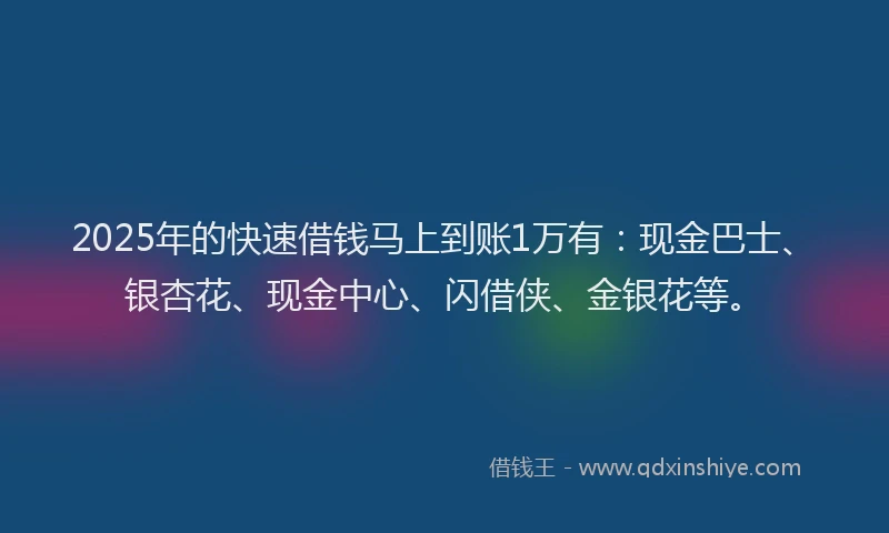 2025年的快速借钱马上到账1万有：现金巴士、银杏花、现金中心、闪借侠、金银花等。