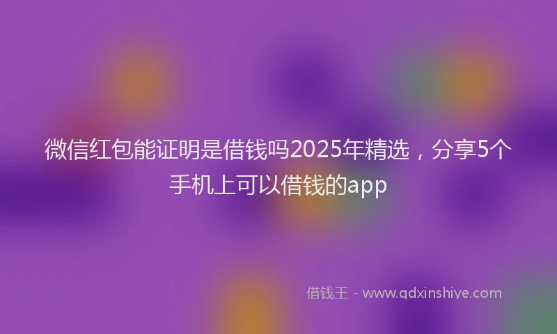 微信红包能证明是借钱吗2025年精选，分享5个手机上可以借钱的app