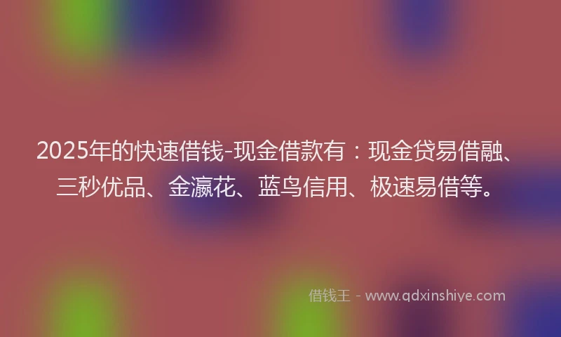 2025年的快速借钱-现金借款有：现金贷易借融、三秒优品、金瀛花、蓝鸟信用、极速易借等。