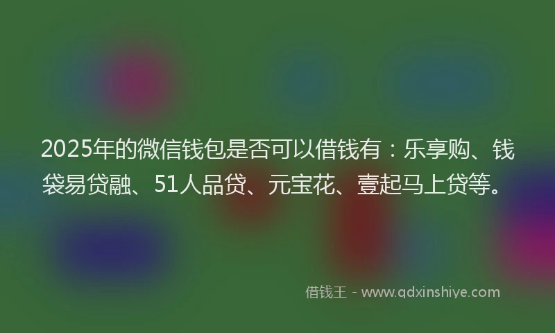 2025年的微信钱包是否可以借钱有：乐享购、钱袋易贷融、51人品贷、元宝花、壹起马上贷等。