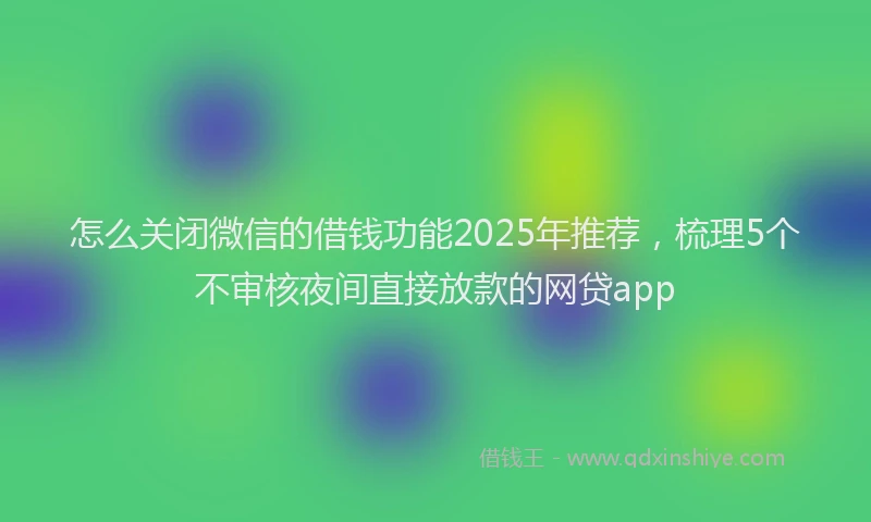 怎么关闭微信的借钱功能2025年推荐，梳理5个不审核夜间直接放款的网贷app