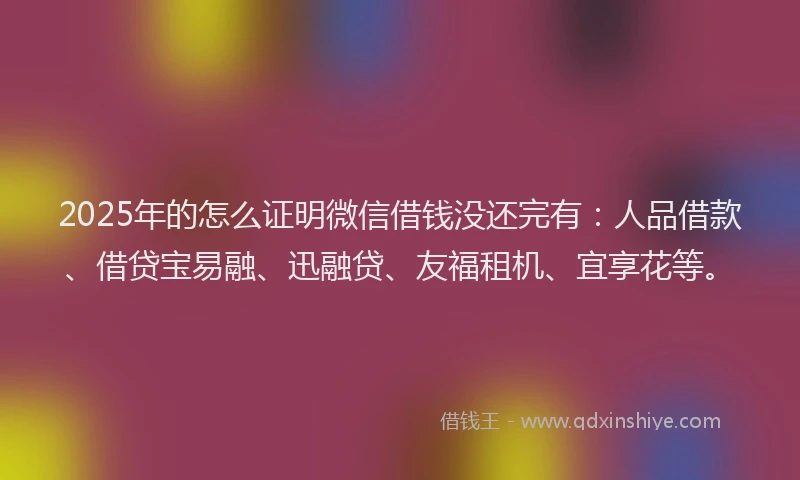 2025年的怎么证明微信借钱没还完有：人品借款、借贷宝易融、迅融贷、友福租机、宜享花等。