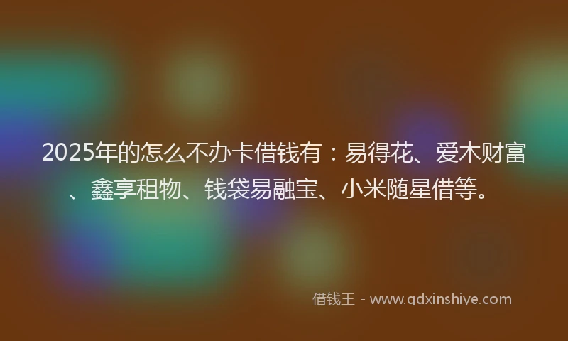 2025年的怎么不办卡借钱有：易得花、爱木财富、鑫享租物、钱袋易融宝、小米随星借等。