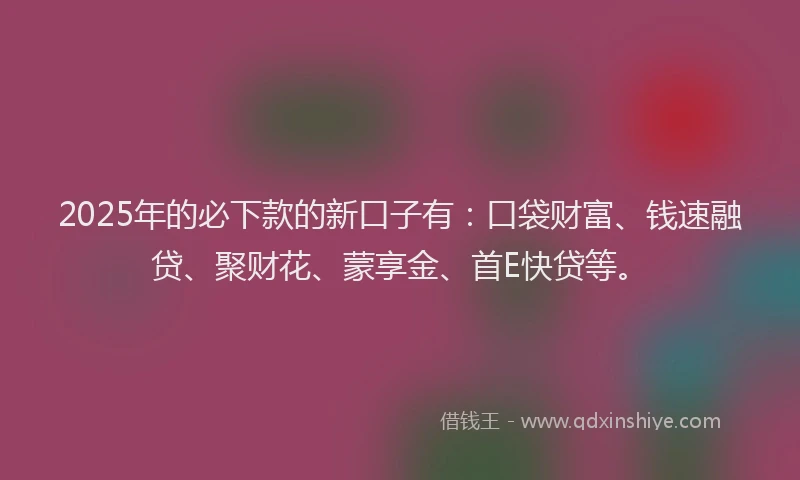 2025年的必下款的新口子有：口袋财富、钱速融贷、聚财花、蒙享金、首E快贷等。