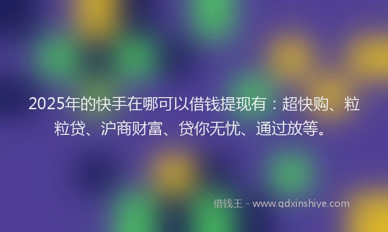 2025年的快手在哪可以借钱提现有：超快购、粒粒贷、沪商财富、贷你无忧、通过放等。