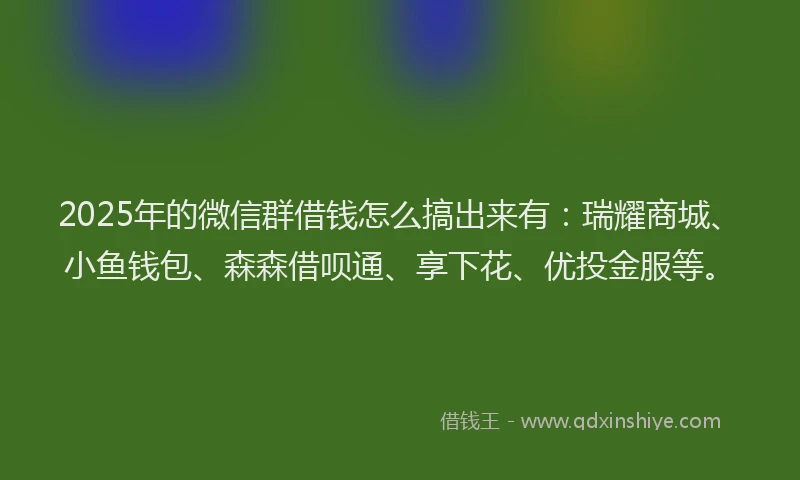 2025年的微信群借钱怎么搞出来有：瑞耀商城、小鱼钱包、森森借呗通、享下花、优投金服等。