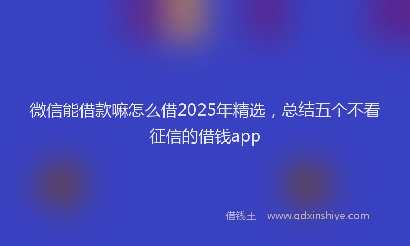 微信能借款嘛怎么借2025年精选，总结五个不看征信的借钱app