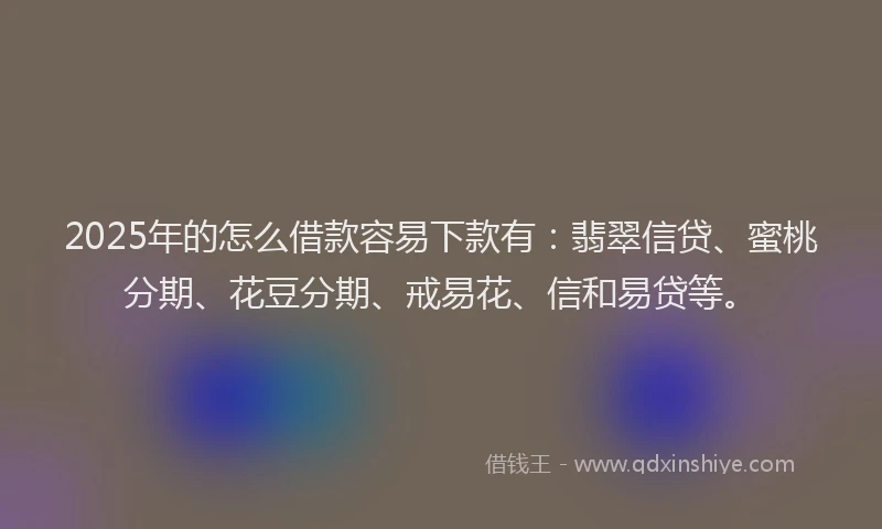 2025年的怎么借款容易下款有：翡翠信贷、蜜桃分期、花豆分期、戒易花、信和易贷等。