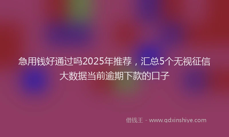 急用钱好通过吗2025年推荐，汇总5个无视征信大数据当前逾期下款的口子