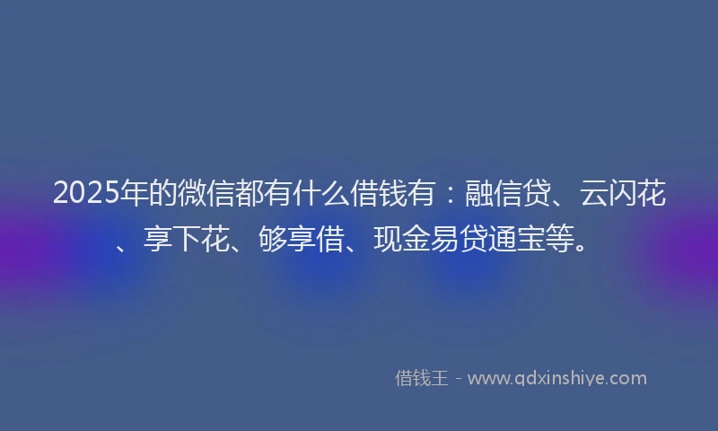 2025年的微信都有什么借钱有：融信贷、云闪花、享下花、够享借、现金易贷通宝等。