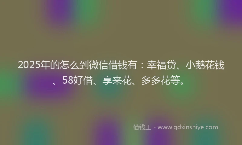 2025年的怎么到微信借钱有：幸福贷、小鹅花钱、58好借、享来花、多多花等。