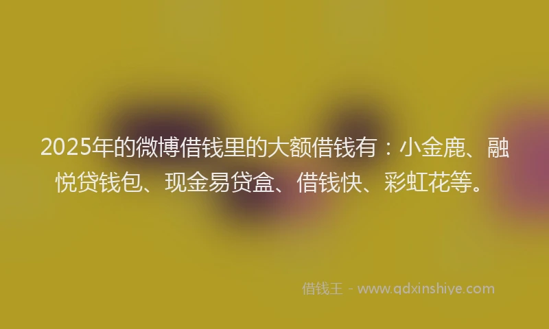 2025年的微博借钱里的大额借钱有：小金鹿、融悦贷钱包、现金易贷盒、借钱快、彩虹花等。