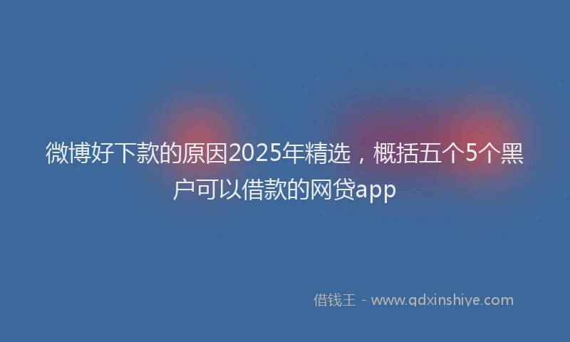 微博好下款的原因2025年精选，概括五个5个黑户可以借款的网贷app
