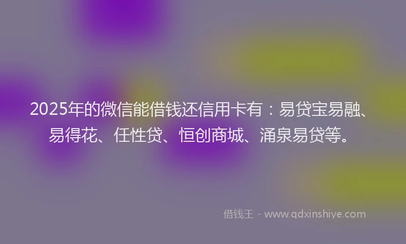 2025年的微信能借钱还信用卡有：易贷宝易融、易得花、任性贷、恒创商城、涌泉易贷等。