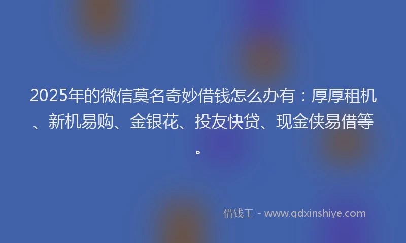 2025年的微信莫名奇妙借钱怎么办有：厚厚租机、新机易购、金银花、投友快贷、现金侠易借等。