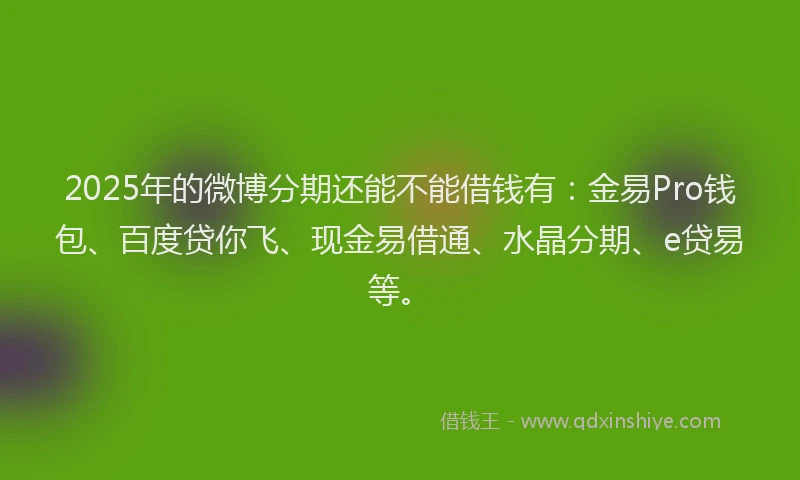 2025年的微博分期还能不能借钱有：金易Pro钱包、百度贷你飞、现金易借通、水晶分期、e贷易等。