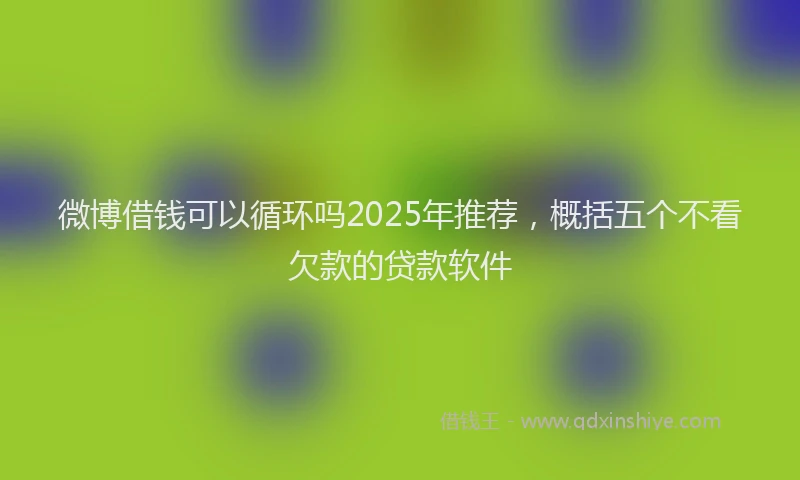 微博借钱可以循环吗2025年推荐，概括五个不看欠款的贷款软件