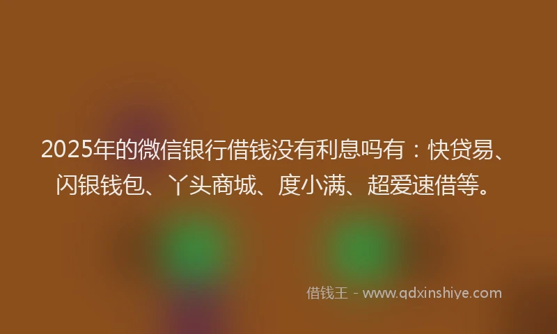 2025年的微信银行借钱没有利息吗有：快贷易、闪银钱包、丫头商城、度小满、超爱速借等。