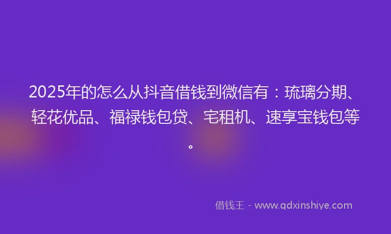 2025年的怎么从抖音借钱到微信有：琉璃分期、轻花优品、福禄钱包贷、宅租机、速享宝钱包等。