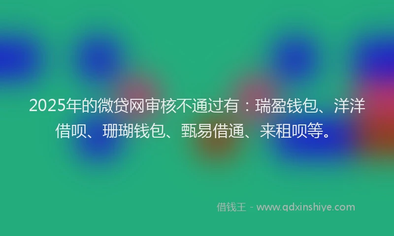 2025年的微贷网审核不通过有：瑞盈钱包、洋洋借呗、珊瑚钱包、甄易借通、来租呗等。