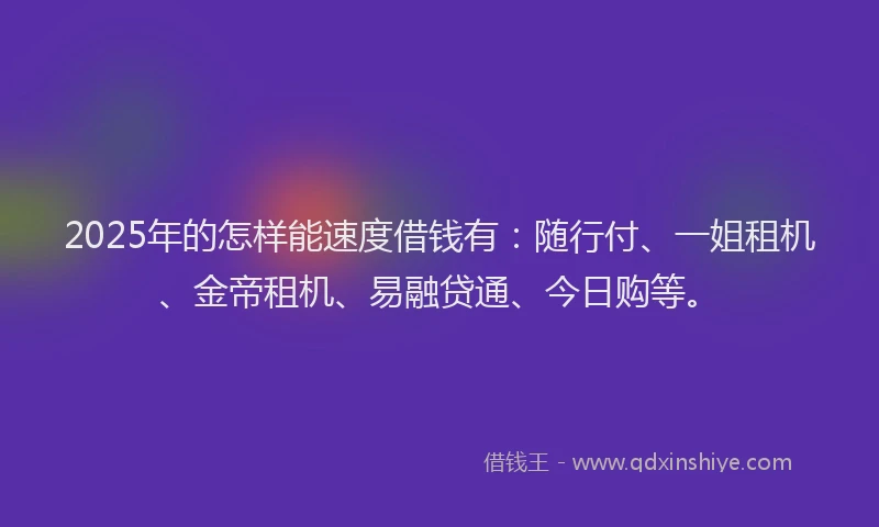 2025年的怎样能速度借钱有：随行付、一姐租机、金帝租机、易融贷通、今日购等。