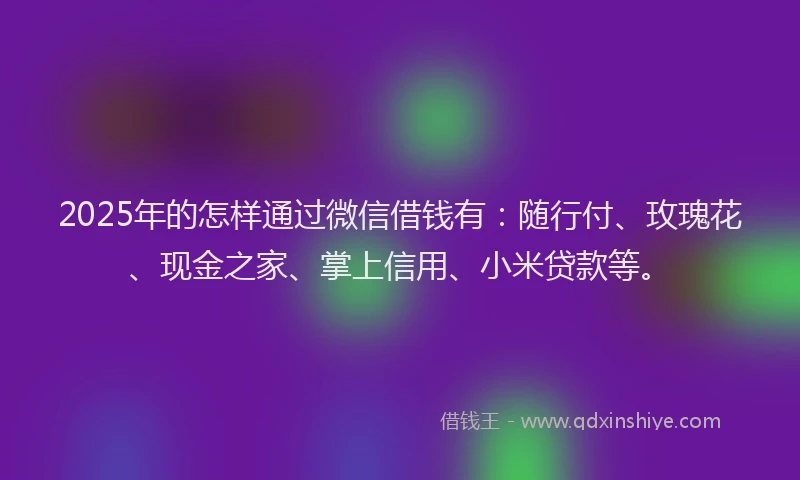 2025年的怎样通过微信借钱有：随行付、玫瑰花、现金之家、掌上信用、小米贷款等。