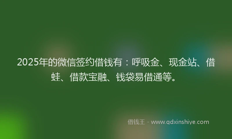 2025年的微信签约借钱有：呼吸金、现金站、借蛙、借款宝融、钱袋易借通等。