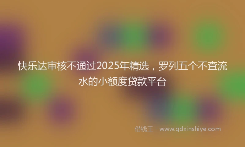 快乐达审核不通过2025年精选，罗列五个不查流水的小额度贷款平台