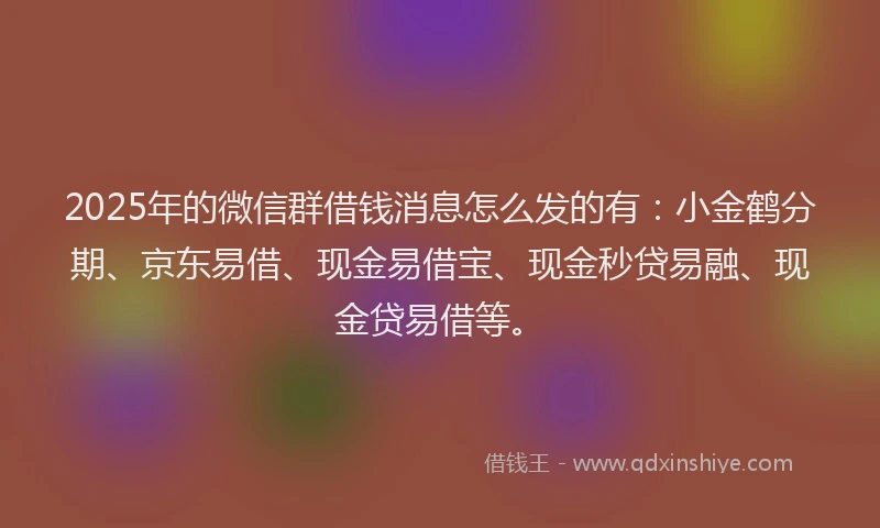 2025年的微信群借钱消息怎么发的有：小金鹤分期、京东易借、现金易借宝、现金秒贷易融、现金贷易借等。