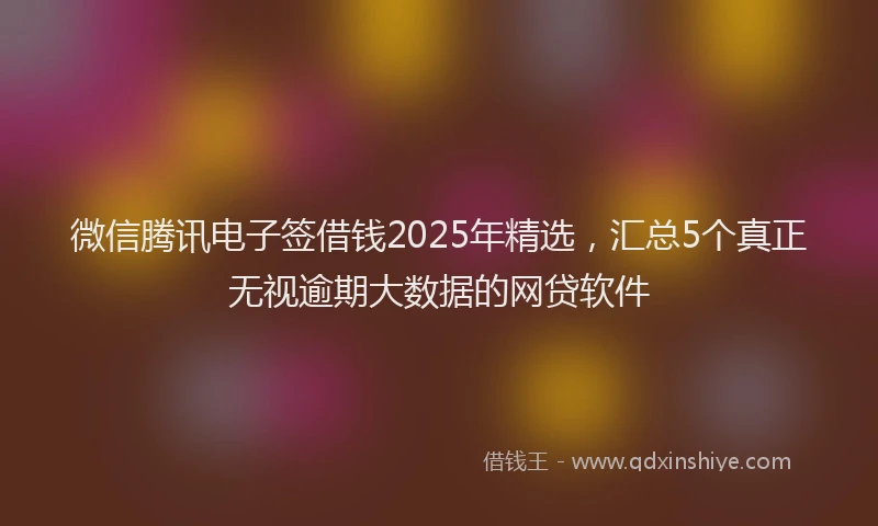 微信腾讯电子签借钱2025年精选，汇总5个真正无视逾期大数据的网贷软件