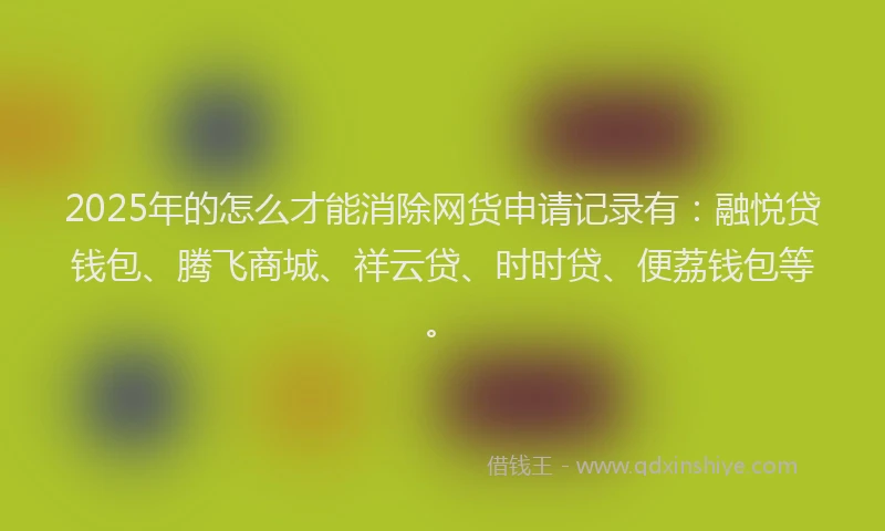 2025年的怎么才能消除网货申请记录有：融悦贷钱包、腾飞商城、祥云贷、时时贷、便荔钱包等。
