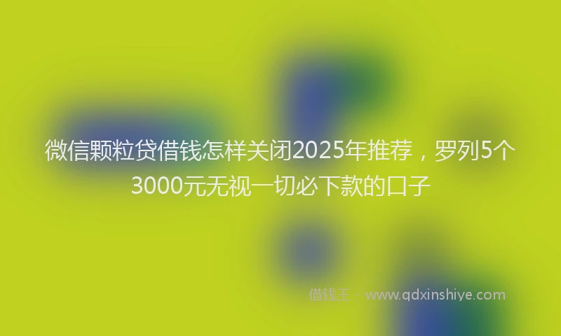 微信颗粒贷借钱怎样关闭2025年推荐，罗列5个3000元无视一切必下款的口子