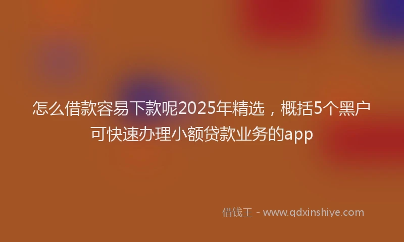 怎么借款容易下款呢2025年精选，概括5个黑户可快速办理小额贷款业务的app