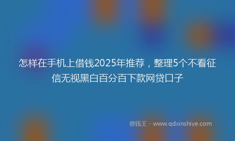 怎样在手机上借钱2025年推荐，整理5个不看征信无视黑白百分百下款网贷口子
