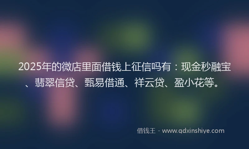 2025年的微店里面借钱上征信吗有：现金秒融宝、翡翠信贷、甄易借通、祥云贷、盈小花等。