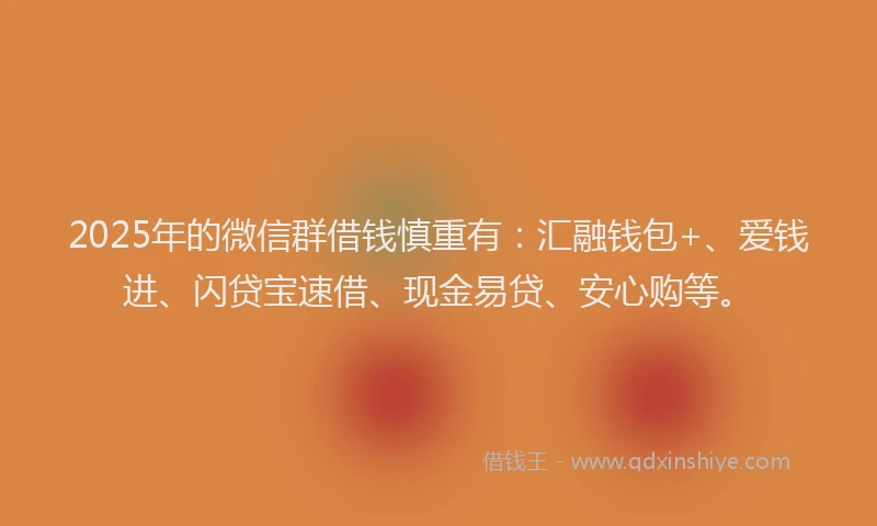 2025年的微信群借钱慎重有：汇融钱包+、爱钱进、闪贷宝速借、现金易贷、安心购等。