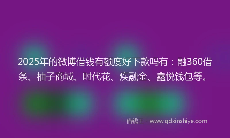 2025年的微博借钱有额度好下款吗有：融360借条、柚子商城、时代花、疾融金、鑫悦钱包等。