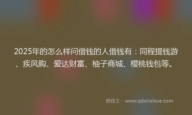 2025年的怎么样问借钱的人借钱有：同程提钱游、疾风购、爱达财富、柚子商城、樱桃钱包等。