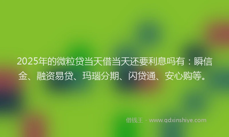 2025年的微粒贷当天借当天还要利息吗有：瞬信金、融资易贷、玛瑙分期、闪贷通、安心购等。