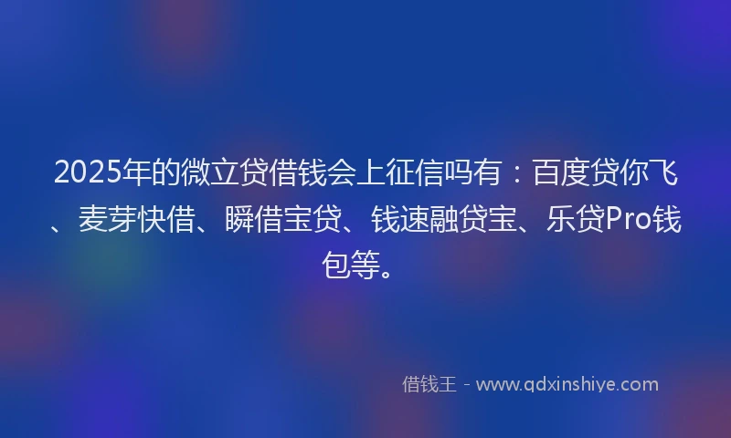 2025年的微立贷借钱会上征信吗有：百度贷你飞、麦芽快借、瞬借宝贷、钱速融贷宝、乐贷Pro钱包等。