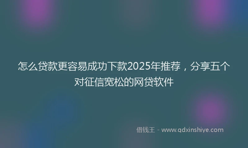 怎么贷款更容易成功下款2025年推荐，分享五个对征信宽松的网贷软件
