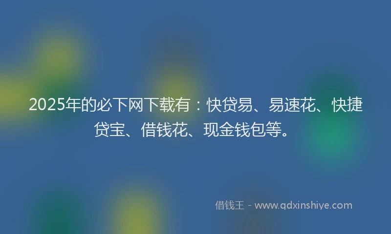 2025年的必下网下载有：快贷易、易速花、快捷贷宝、借钱花、现金钱包等。